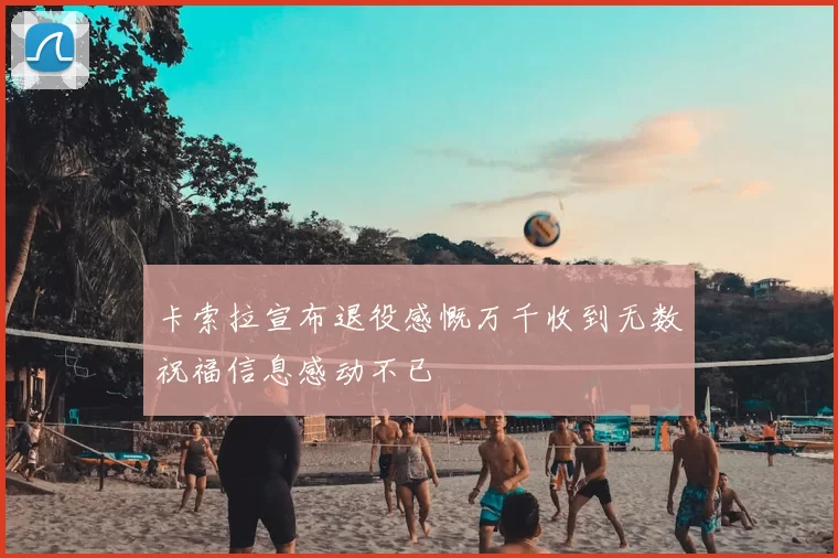 卡索拉宣布退役感慨万千收到无数祝福信息感动不已