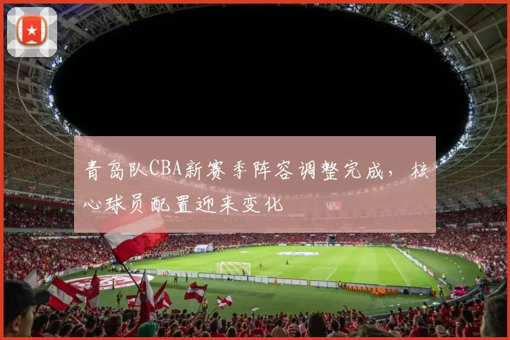 青岛队CBA新赛季阵容调整完成,核心球员配置迎来变化