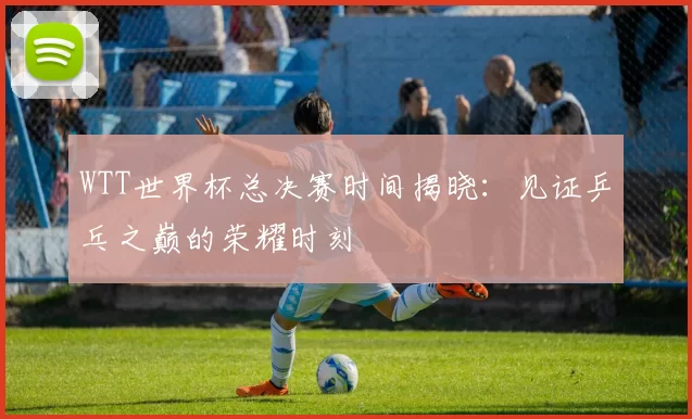 WTT世界杯总决赛时间揭晓:见证乒乓之巅的荣耀时刻