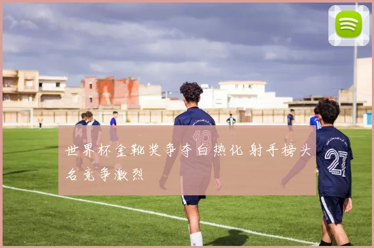 世界杯金靴奖争夺白热化 射手榜头名竞争激烈