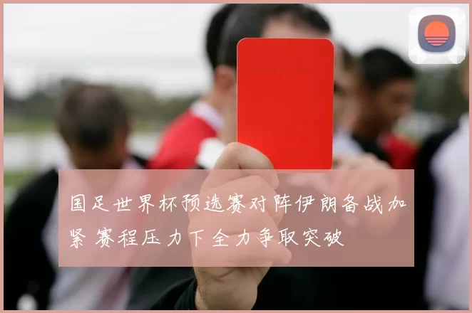 国足世界杯预选赛对阵伊朗备战加紧 赛程压力下全力争取突破