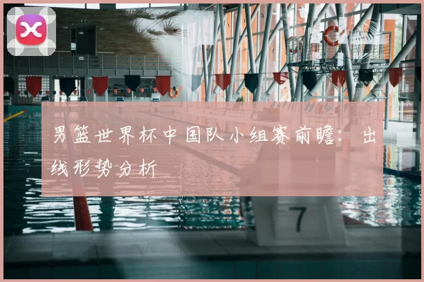 男篮世界杯中国队小组赛前瞻:出线形势分析