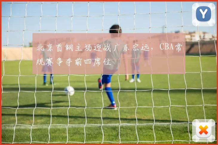 北京首钢主场迎战广东宏远,CBA常规赛争夺前四席位