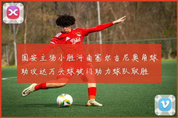 国安主场小胜河南塞尔吉尼奥角球助攻达万头球破门助力球队取胜