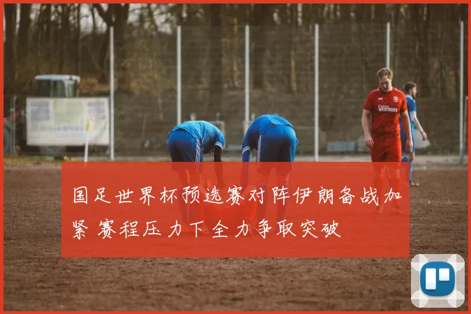 国足世界杯预选赛对阵伊朗备战加紧 赛程压力下全力争取突破