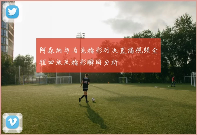阿森纳与马竞精彩对决直播视频全程回放及精彩瞬间分析