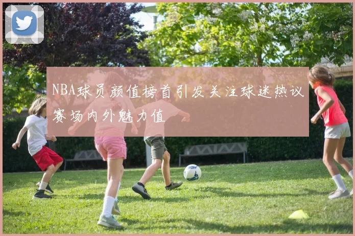 NBA球员颜值榜首引发关注球迷热议赛场内外魅力值