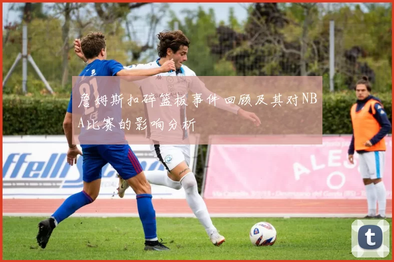 詹姆斯扣碎篮板事件回顾及其对NBA比赛的影响分析