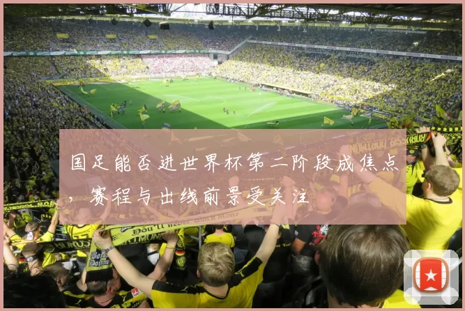 国足能否进世界杯第二阶段成焦点,赛程与出线前景受关注