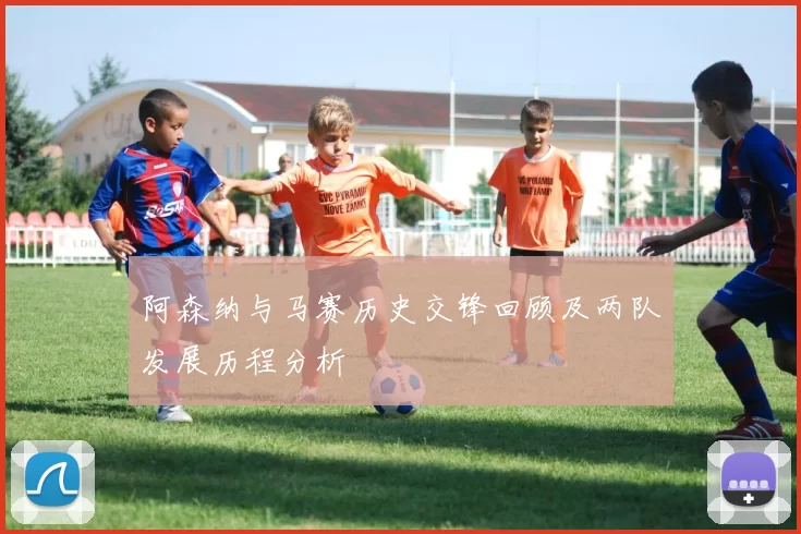 阿森纳与马赛历史交锋回顾及两队发展历程分析