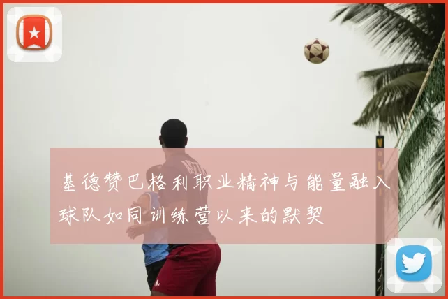 基德赞巴格利职业精神与能量融入球队如同训练营以来的默契