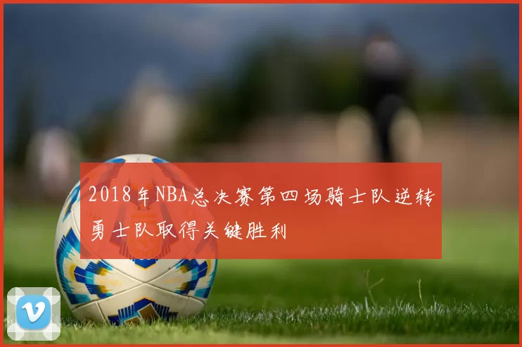 2018年NBA总决赛第四场骑士队逆转勇士队取得关键胜利