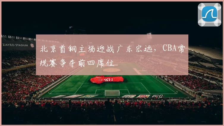 北京首钢主场迎战广东宏远,CBA常规赛争夺前四席位