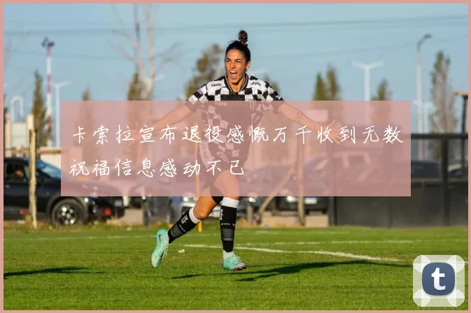 卡索拉宣布退役感慨万千收到无数祝福信息感动不已