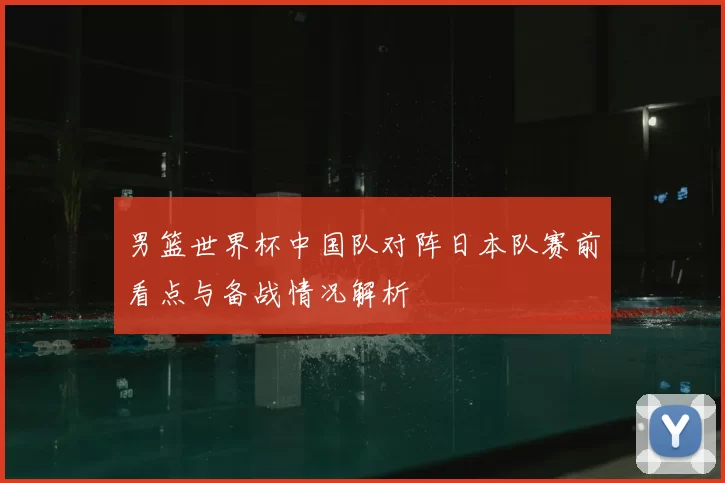 男篮世界杯中国队对阵日本队赛前看点与备战情况解析
