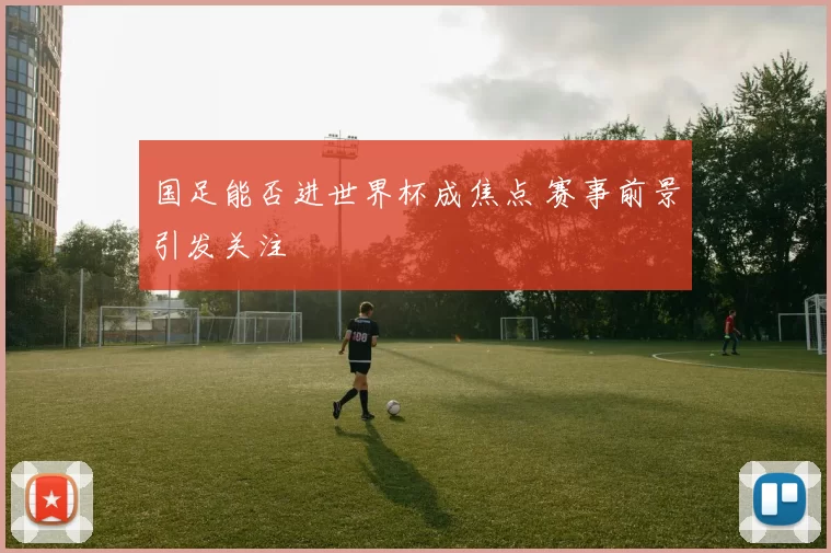 国足能否进世界杯成焦点 赛事前景引发关注