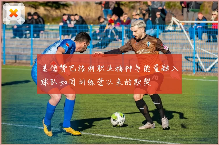 基德赞巴格利职业精神与能量融入球队如同训练营以来的默契