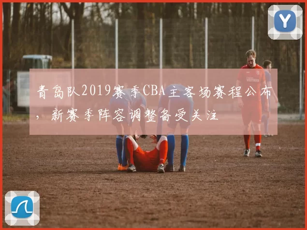 青岛队2019赛季CBA主客场赛程公布,新赛季阵容调整备受关注