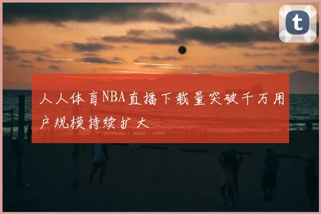 人人体育NBA直播下载量突破千万用户规模持续扩大