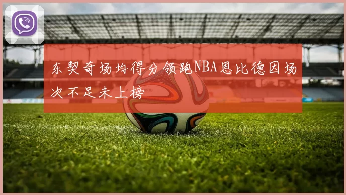 东契奇场均得分领跑NBA恩比德因场次不足未上榜