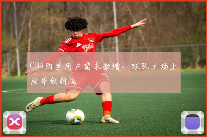 CBA购票用户需求激增，球队主场上座率创新高