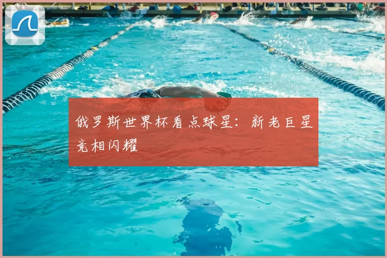 俄罗斯世界杯看点球星:新老巨星竞相闪耀