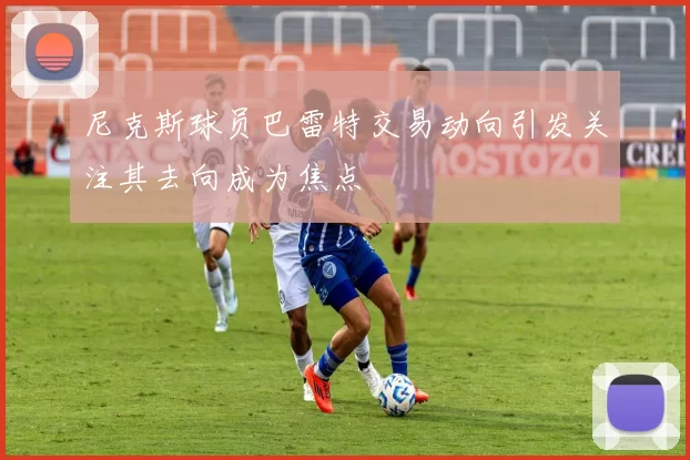 尼克斯球员巴雷特交易动向引发关注其去向成为焦点