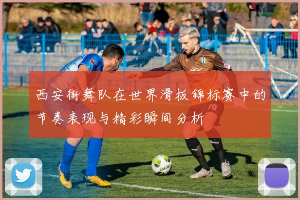 西安街舞队在世界滑板锦标赛中的节奏表现与精彩瞬间分析