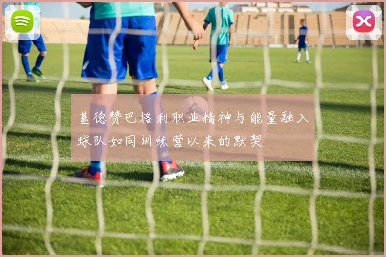 基德赞巴格利职业精神与能量融入球队如同训练营以来的默契