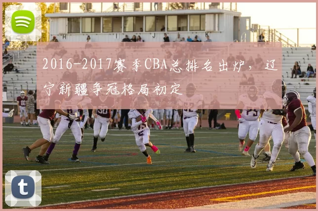 2016-2017赛季CBA总排名出炉，辽宁新疆争冠格局初定