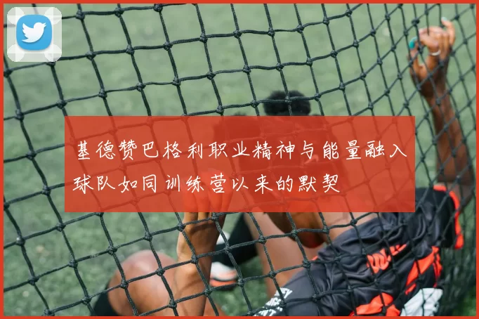 基德赞巴格利职业精神与能量融入球队如同训练营以来的默契