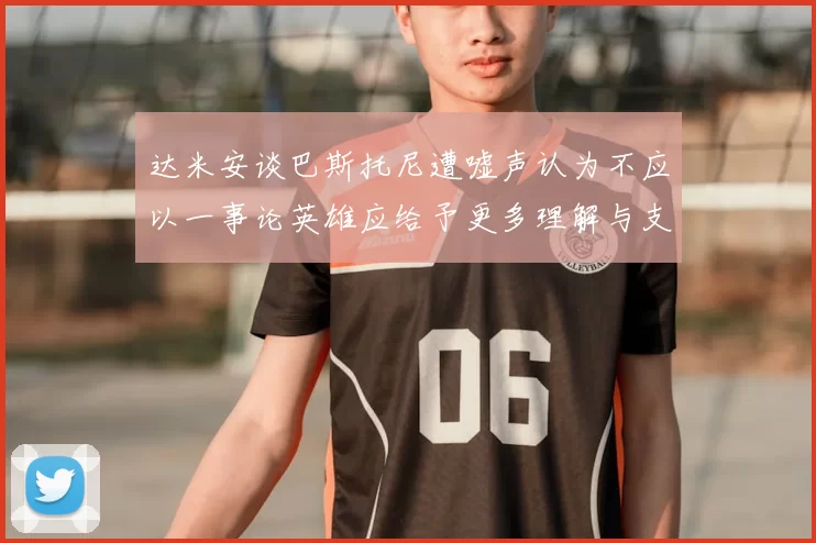 达米安谈巴斯托尼遭嘘声认为不应以一事论英雄应给予更多理解与支持