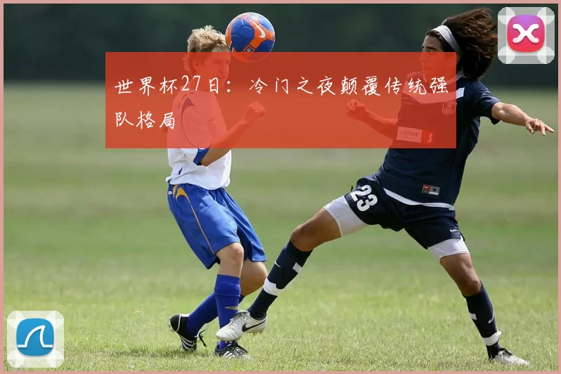 世界杯27日:冷门之夜颠覆传统强队格局