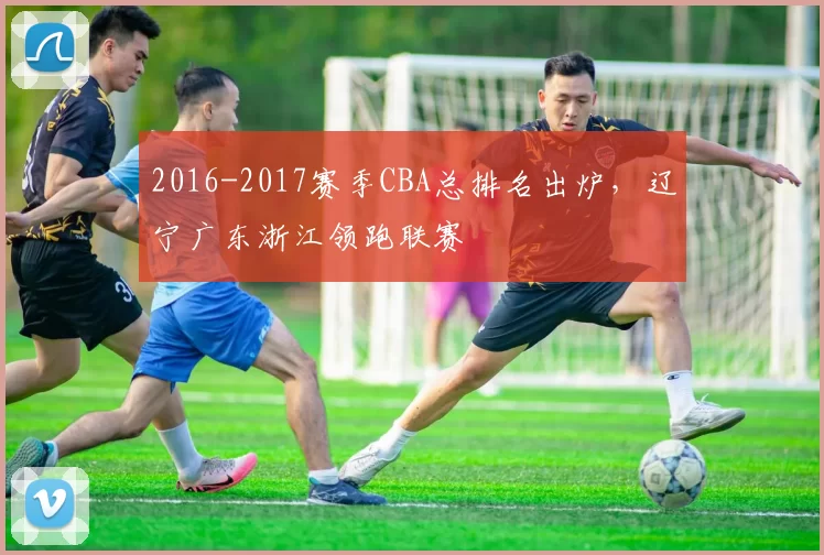 2016-2017赛季CBA总排名出炉,辽宁广东浙江领跑联赛