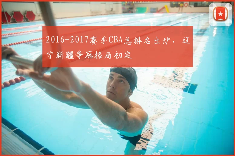 2016-2017赛季CBA总排名出炉,辽宁新疆争冠格局初定