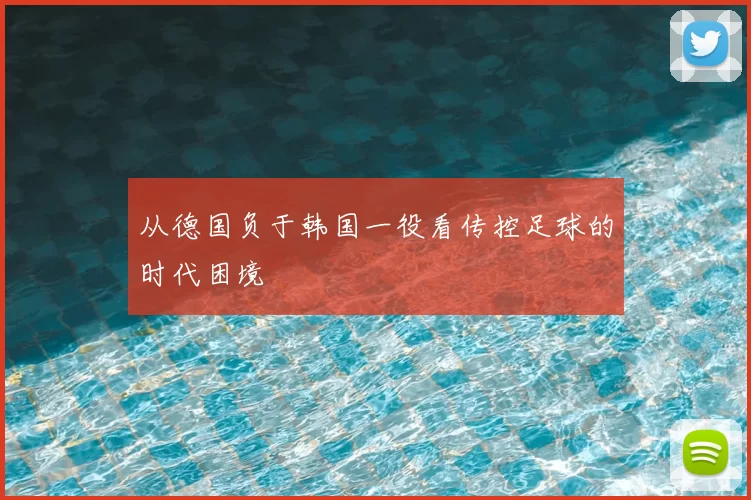 从德国负于韩国一役看传控足球的时代困境