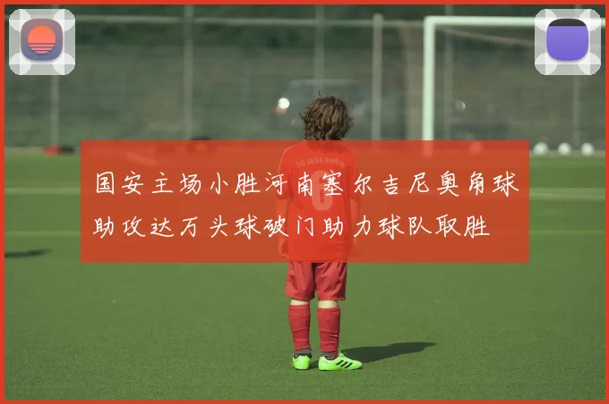 国安主场小胜河南塞尔吉尼奥角球助攻达万头球破门助力球队取胜