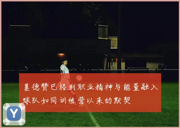 基德赞巴格利职业精神与能量融入球队如同训练营以来的默契