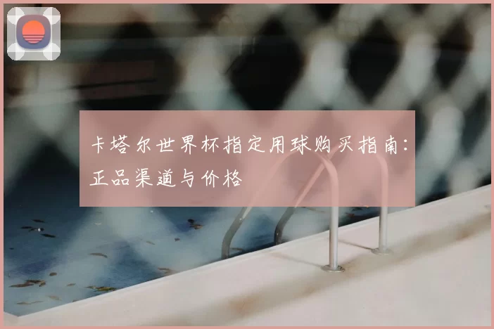 卡塔尔世界杯指定用球购买指南:正品渠道与价格