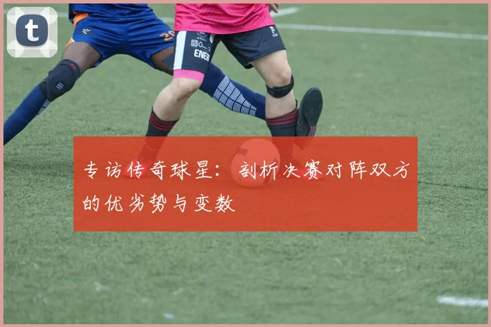 专访传奇球星:剖析决赛对阵双方的优劣势与变数