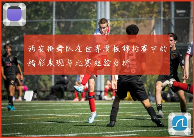 西安街舞队在世界滑板锦标赛中的精彩表现与比赛经验分析