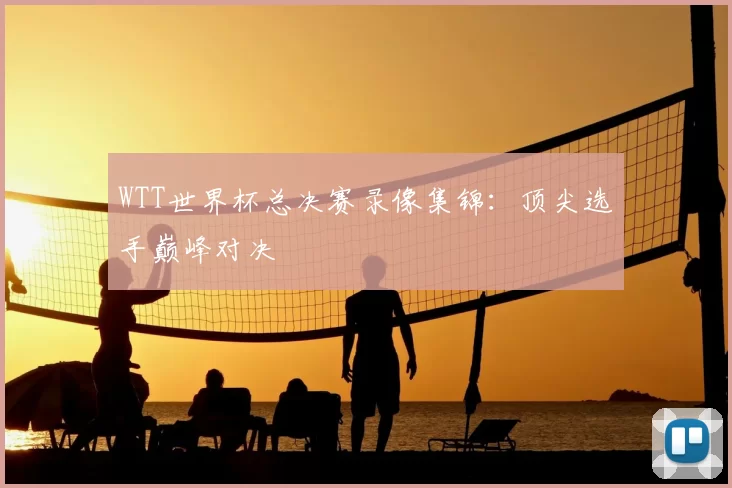 WTT世界杯总决赛录像集锦：顶尖选手巅峰对决