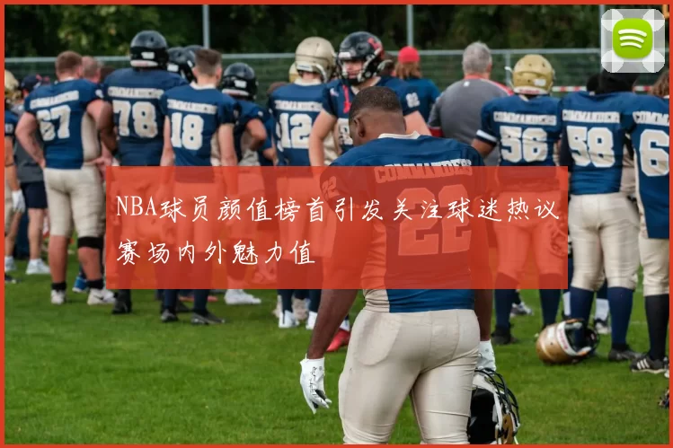NBA球员颜值榜首引发关注球迷热议赛场内外魅力值